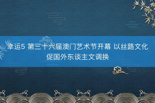 幸运5 第三十六届澳门艺术节开幕 以丝路文化促国外东谈主文调换