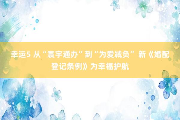 幸运5 从“寰宇通办”到“为爱减负” 新《婚配登记条例》为幸福护航