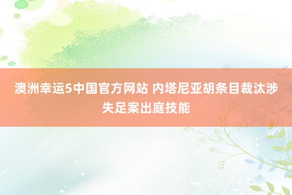 澳洲幸运5中国官方网站 内塔尼亚胡条目裁汰涉失足案出庭技能