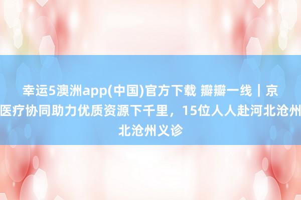 幸运5澳洲app(中国)官方下载 瓣瓣一线|京津冀医疗协同助力优质资源下千里,15位人人赴河北沧州义诊