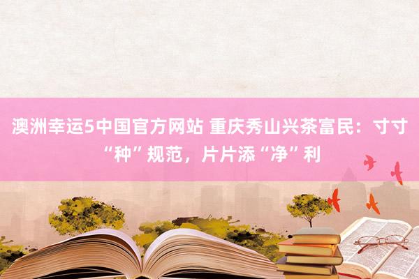 澳洲幸运5中国官方网站 重庆秀山兴茶富民:寸寸“种”规范,片片添“净”利