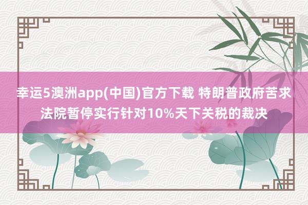 幸运5澳洲app(中国)官方下载 特朗普政府苦求法院暂停实行针对10%天下关税的裁决