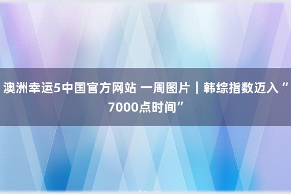 澳洲幸运5中国官方网站 一周图片|韩综指数迈入“7000点时间”