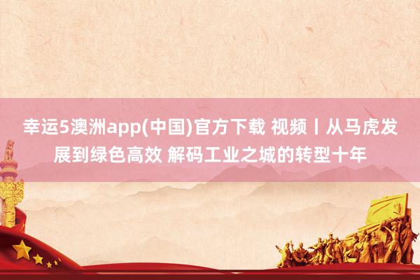 幸运5澳洲app(中国)官方下载 视频丨从马虎发展到绿色高效 解码工业之城的转型十年
