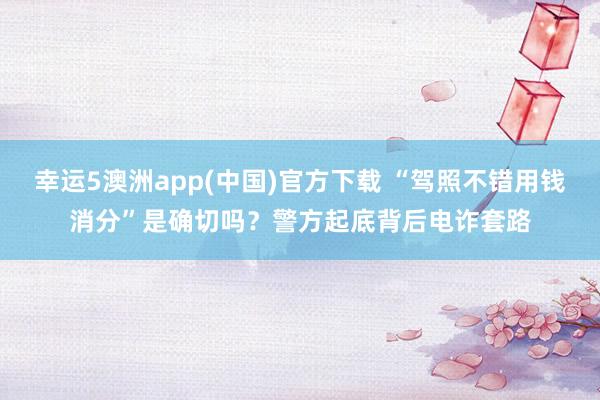 幸运5澳洲app(中国)官方下载 “驾照不错用钱消分”是确切吗?警方起底背后电诈套路