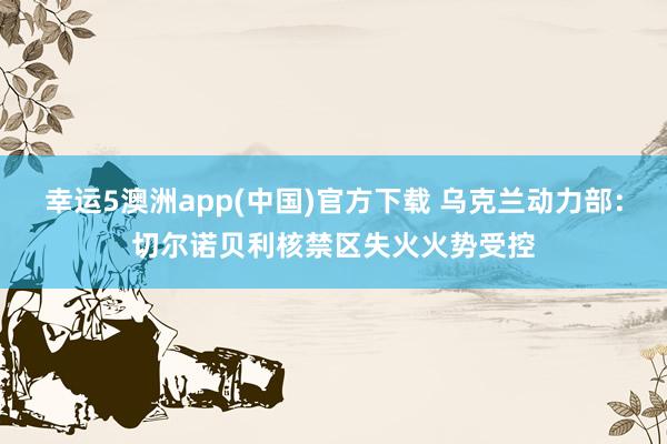 幸运5澳洲app(中国)官方下载 乌克兰动力部:切尔诺贝利核禁区失火火势受控