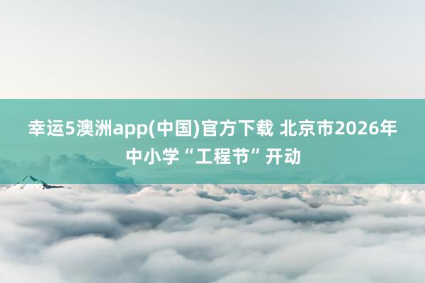 幸运5澳洲app(中国)官方下载 北京市2026年中小学“工程节”开动