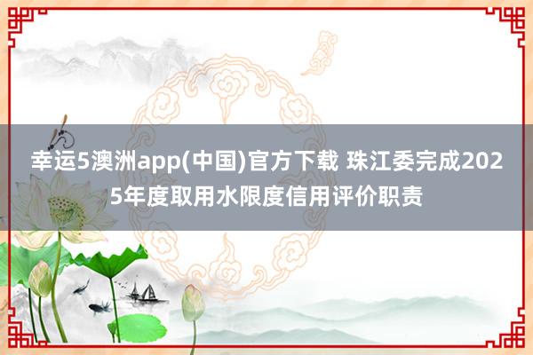 幸运5澳洲app(中国)官方下载 珠江委完成2025年度取用水限度信用评价职责