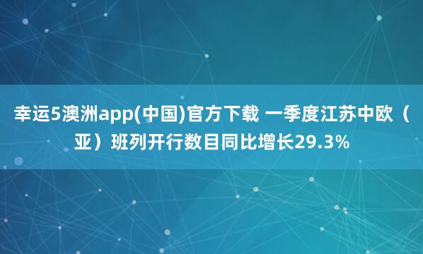 幸运5澳洲app(中国)官方下载 一季度江苏中欧(亚)班列开行数目同比增长29.3%