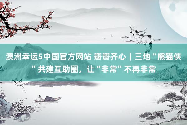 澳洲幸运5中国官方网站 瓣瓣齐心｜三地“熊猫侠”共建互助圈，让“非常”不再非常