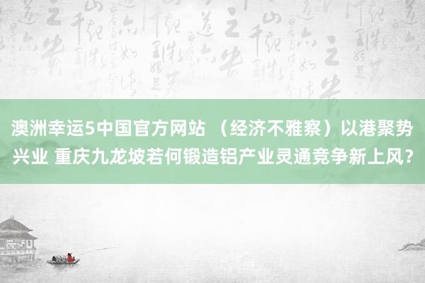 澳洲幸运5中国官方网站 (经济不雅察)以港聚势兴业 重庆九龙坡若何锻造铝产业灵通竞争新上风?