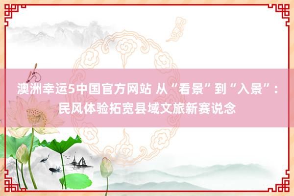 澳洲幸运5中国官方网站 从“看景”到“入景”:民风体验拓宽县域文旅新赛说念