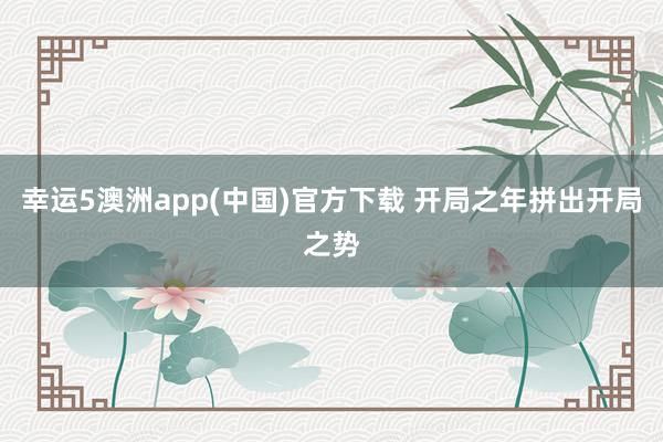 幸运5澳洲app(中国)官方下载 开局之年拼出开局之势