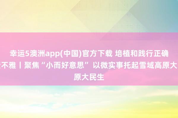幸运5澳洲app(中国)官方下载 培植和践行正确治绩不雅丨聚焦“小而好意思” 以微实事托起雪域高原大民生