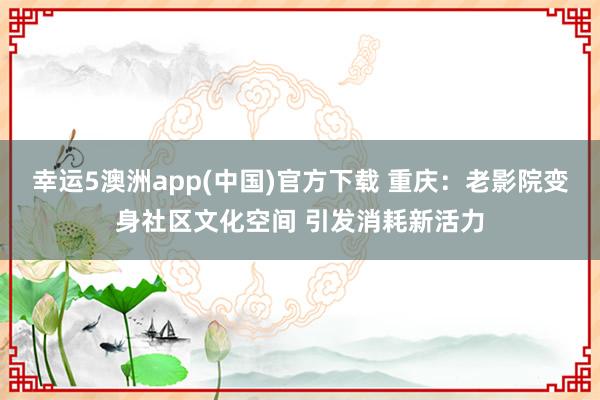 幸运5澳洲app(中国)官方下载 重庆:老影院变身社区文化空间 引发消耗新活力