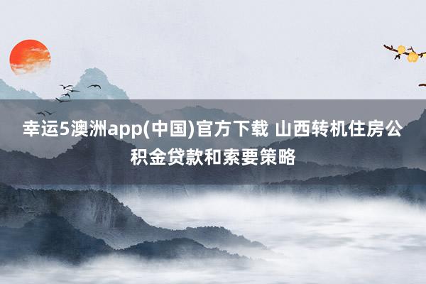 幸运5澳洲app(中国)官方下载 山西转机住房公积金贷款和索要策略