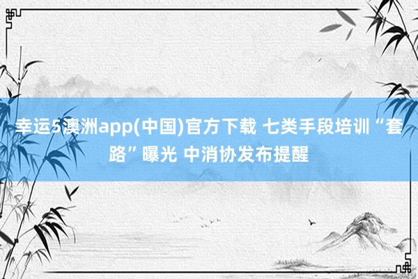 幸运5澳洲app(中国)官方下载 七类手段培训“套路”曝光 中消协发布提醒