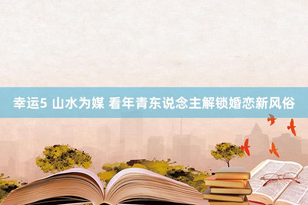 幸运5 山水为媒 看年青东说念主解锁婚恋新风俗