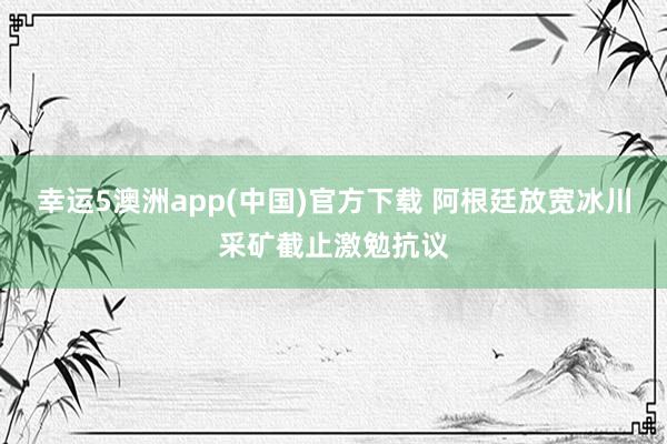幸运5澳洲app(中国)官方下载 阿根廷放宽冰川采矿截止激勉抗议