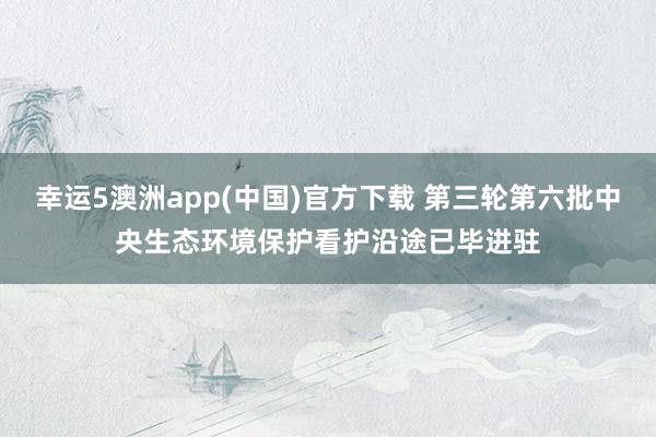 幸运5澳洲app(中国)官方下载 第三轮第六批中央生态环境保护看护沿途已毕进驻