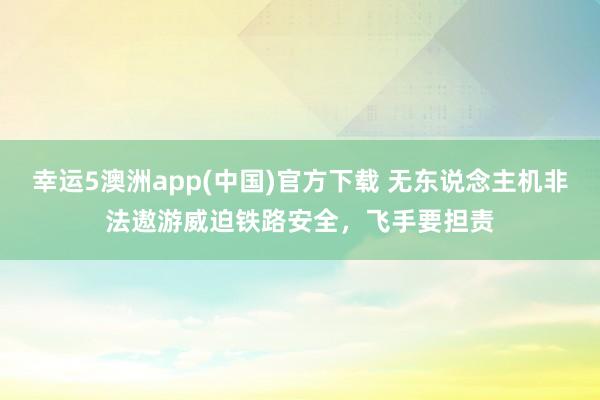 幸运5澳洲app(中国)官方下载 无东说念主机非法遨游威迫铁路安全,飞手要担责