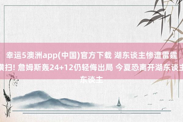 幸运5澳洲app(中国)官方下载 湖东谈主惨遭雷霆横扫! 詹姆斯轰24+12仍轻侮出局 今夏恐离开湖东谈主