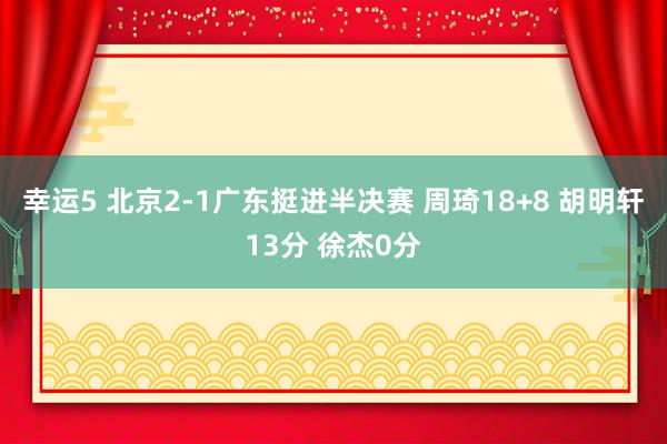 幸运5 北京2-1广东挺进半决赛 周琦18+8 胡明轩13分 徐杰0分