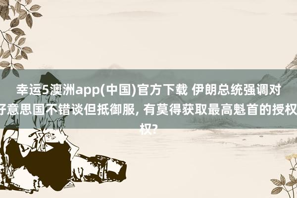 幸运5澳洲app(中国)官方下载 伊朗总统强调对好意思国不错谈但抵御服, 有莫得获取最高魁首的授权?