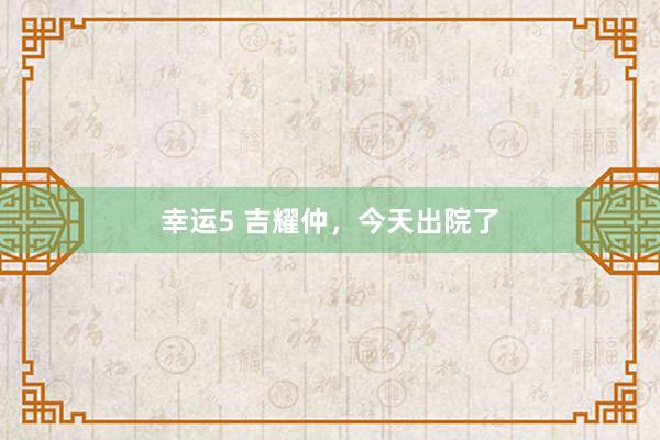 幸运5 吉耀仲,今天出院了