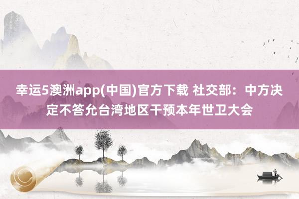 幸运5澳洲app(中国)官方下载 社交部:中方决定不答允台湾地区干预本年世卫大会