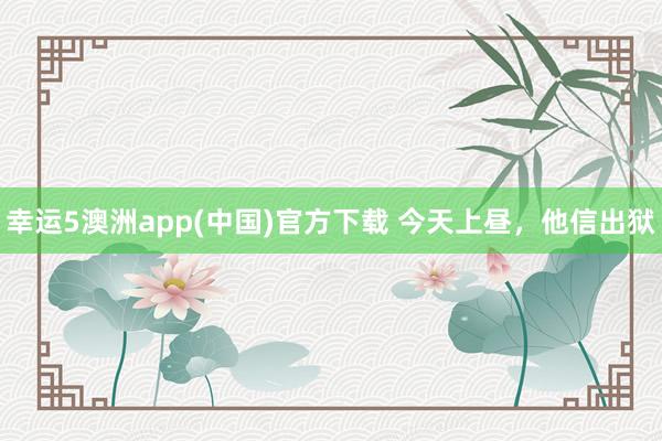 幸运5澳洲app(中国)官方下载 今天上昼,他信出狱