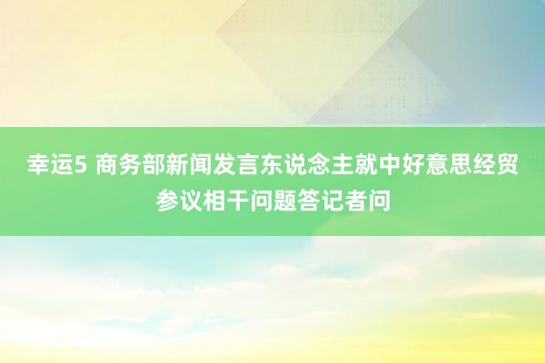 幸运5 商务部新闻发言东说念主就中好意思经贸参议相干问题答记者问