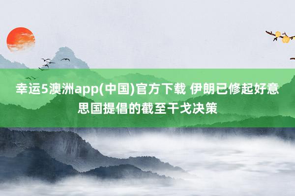 幸运5澳洲app(中国)官方下载 伊朗已修起好意思国提倡的截至干戈决策