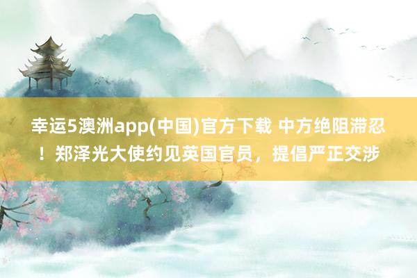 幸运5澳洲app(中国)官方下载 中方绝阻滞忍!郑泽光大使约见英国官员,提倡严正交涉