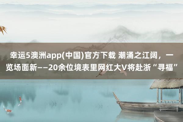 幸运5澳洲app(中国)官方下载 潮涌之江阔，一览场面新——20余位境表里网红大V将赴浙“寻福”
