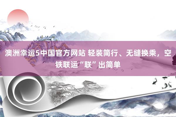 澳洲幸运5中国官方网站 轻装简行、无缝换乘,空铁联运“联”出简单