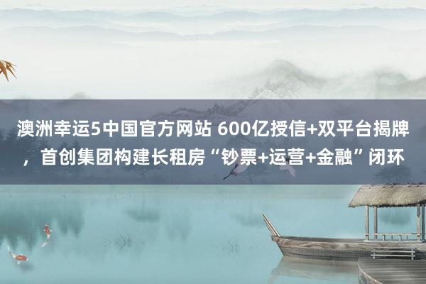 澳洲幸运5中国官方网站 600亿授信+双平台揭牌,首创集团构建长租房“钞票+运营+金融”闭环