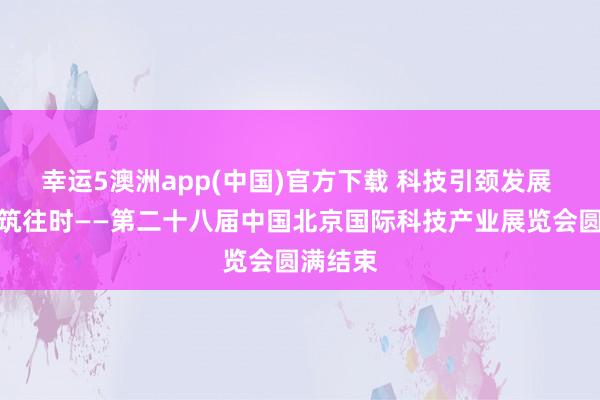 幸运5澳洲app(中国)官方下载 科技引颈发展 改进构筑往时——第二十八届中国北京国际科技产业展览会圆满结束