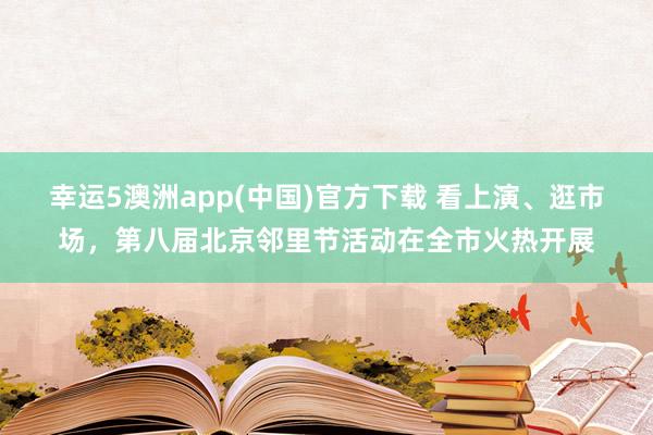 幸运5澳洲app(中国)官方下载 看上演、逛市场,第八届北京邻里节活动在全市火热开展