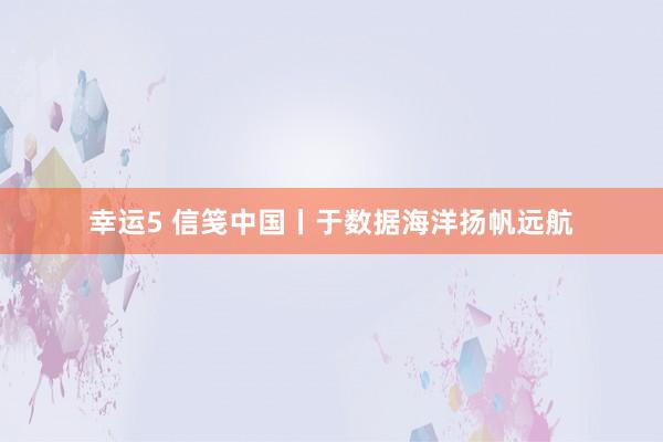 幸运5 信笺中国丨于数据海洋扬帆远航