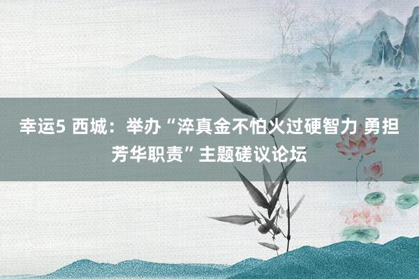幸运5 西城:举办“淬真金不怕火过硬智力 勇担芳华职责”主题磋议论坛