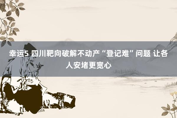 幸运5 四川靶向破解不动产“登记难”问题 让各人安堵更宽心