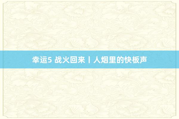 幸运5 战火回来丨人烟里的快板声