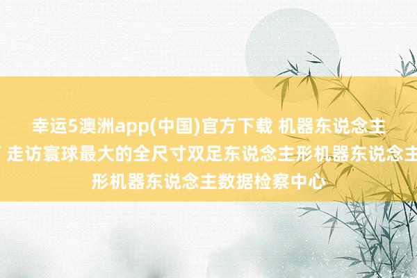 幸运5澳洲app(中国)官方下载 机器东说念主在这里“上学”走访寰球最大的全尺寸双足东说念主形机器东说念主数据检察中心