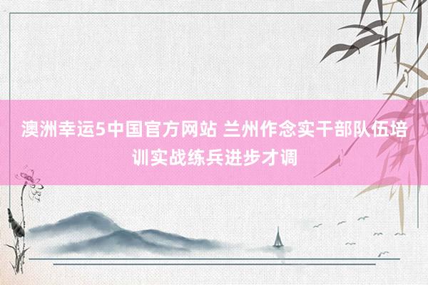 澳洲幸运5中国官方网站 兰州作念实干部队伍培训实战练兵进步才调