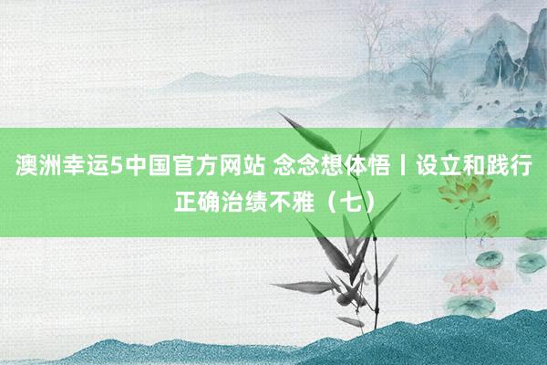 澳洲幸运5中国官方网站 念念想体悟丨设立和践行正确治绩不雅(七)