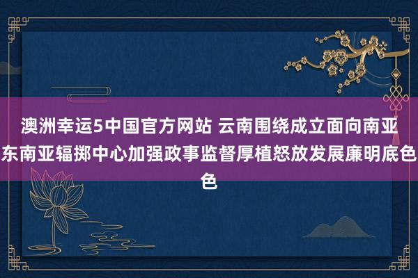 澳洲幸运5中国官方网站 云南围绕成立面向南亚东南亚辐掷中心加强政事监督厚植怒放发展廉明底色