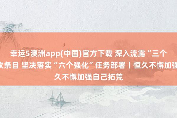 幸运5澳洲app(中国)官方下载 深入流露“三个愈加”进攻条目 坚决落实“六个强化”任务部署丨恒久不懈加强自己拓荒