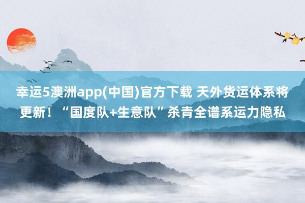 幸运5澳洲app(中国)官方下载 天外货运体系将更新!“国度队+生意队”杀青全谱系运力隐私