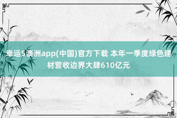 幸运5澳洲app(中国)官方下载 本年一季度绿色建材营收边界大肆610亿元